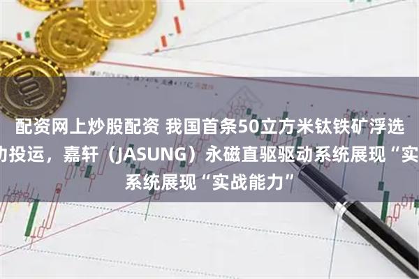 配资网上炒股配资 我国首条50立方米钛铁矿浮选产线成功投运，嘉轩（JASUNG）永磁直驱驱动系统展现“实战能力”