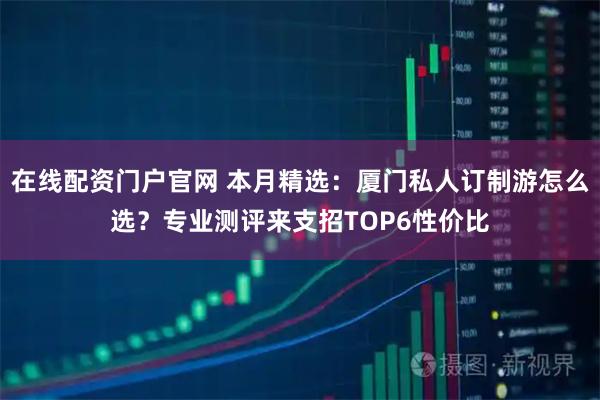 在线配资门户官网 本月精选：厦门私人订制游怎么选？专业测评来支招TOP6性价比