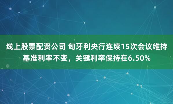 线上股票配资公司 匈牙利央行连续15次会议维持基准利率不变，关键利率保持在6.50%