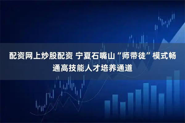 配资网上炒股配资 宁夏石嘴山“师带徒”模式畅通高技能人才培养通道