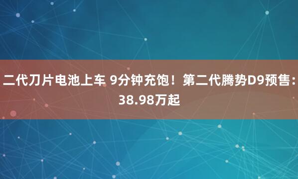 二代刀片电池上车 9分钟充饱！第二代腾势D9预售：38.98万起