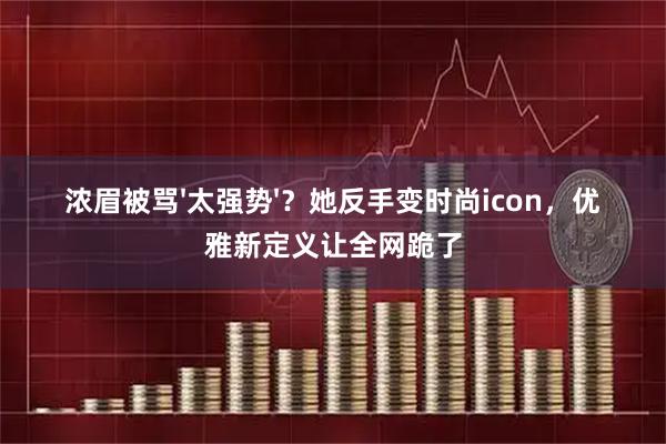 浓眉被骂'太强势'？她反手变时尚icon，优雅新定义让全网跪了